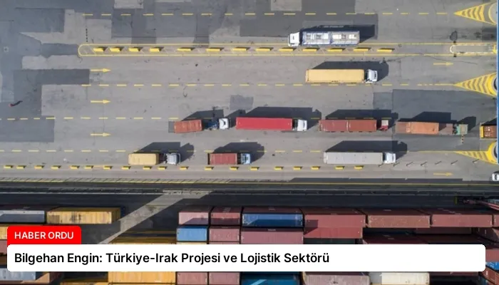 Bilgehan Engin: Türkiye-Irak Projesi ve Lojistik Sektörü