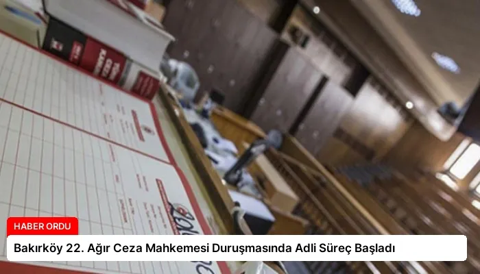 Bakırköy 22. Ağır Ceza Mahkemesi Duruşmasında Adli Süreç Başladı