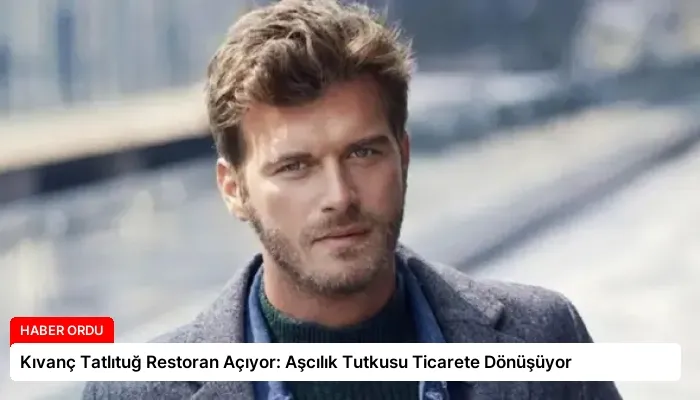 Kıvanç Tatlıtuğ Restoran Açıyor: Aşcılık Tutkusu Ticarete Dönüşüyor