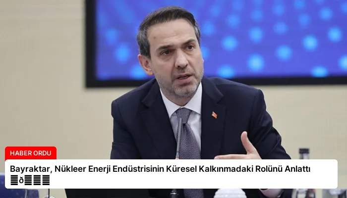 Bayraktar, Nükleer Enerji Endüstrisinin Küresel Kalkınmadaki Rolünü Anlattı ⏬👇