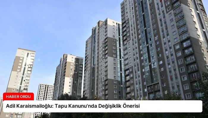 Adil Karaismailoğlu: Tapu Kanunu’nda Değişiklik Önerisi
