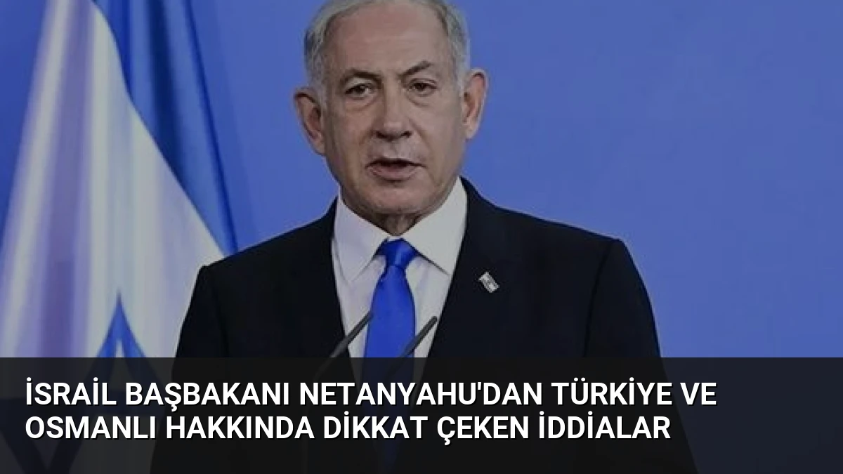 İsrail Başbakanı Netanyahu’dan Türkiye ve Osmanlı Hakkında Dikkat Çeken İddialar