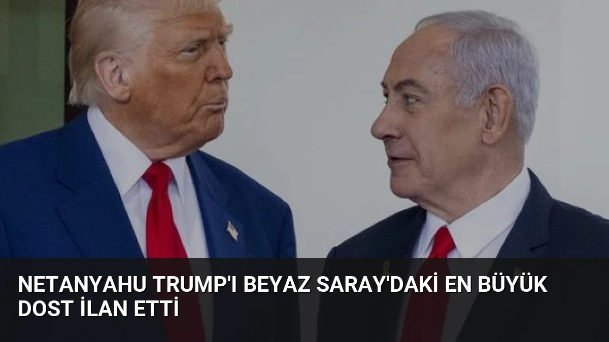 Netanyahu Trump’ı Beyaz Saray’daki En Büyük Dost İlan Etti