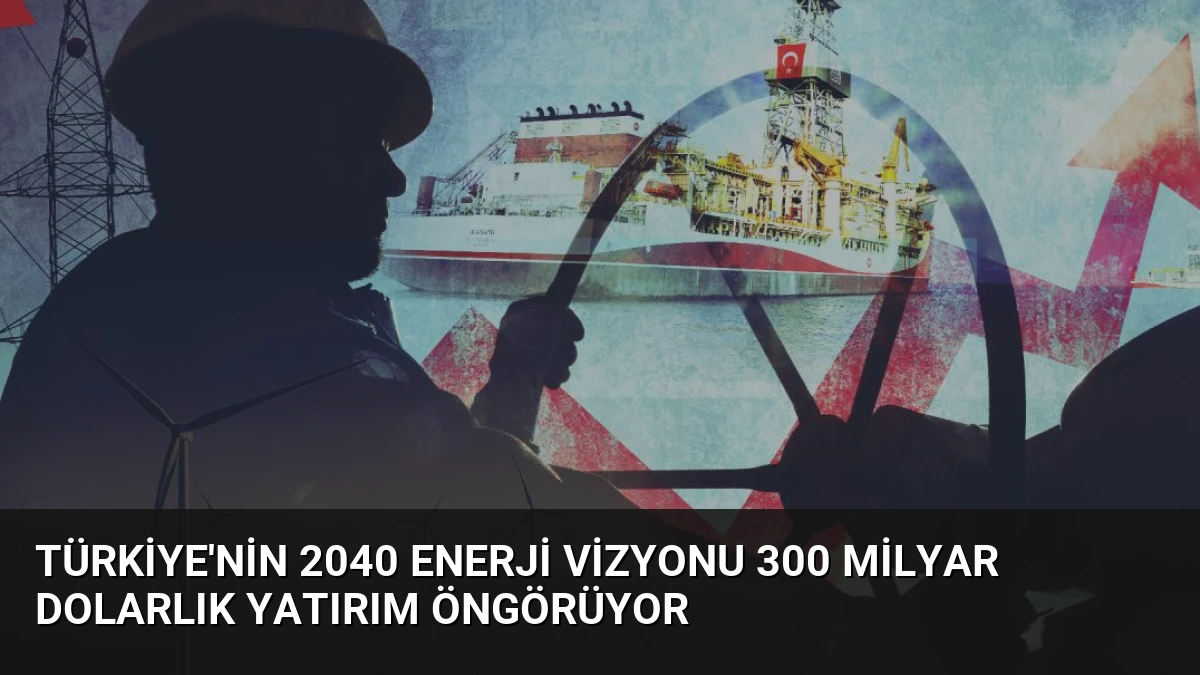 Türkiye’nin 2040 Enerji Vizyonu 300 Milyar Dolarlık Yatırım Öngörüyor